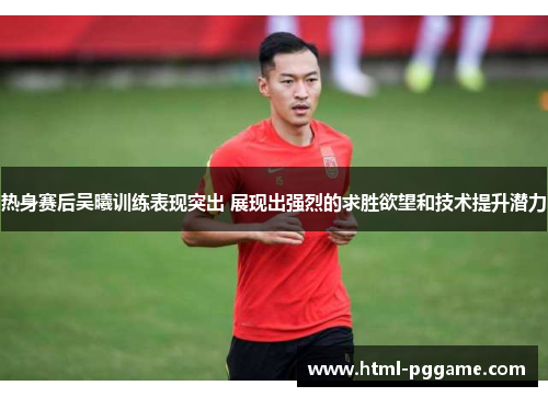 热身赛后吴曦训练表现突出 展现出强烈的求胜欲望和技术提升潜力