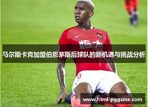 马尔斯卡克加盟伯恩茅斯后球队的新机遇与挑战分析
